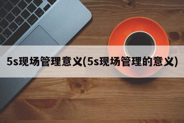 5s现场管理意义(5s现场管理的意义)